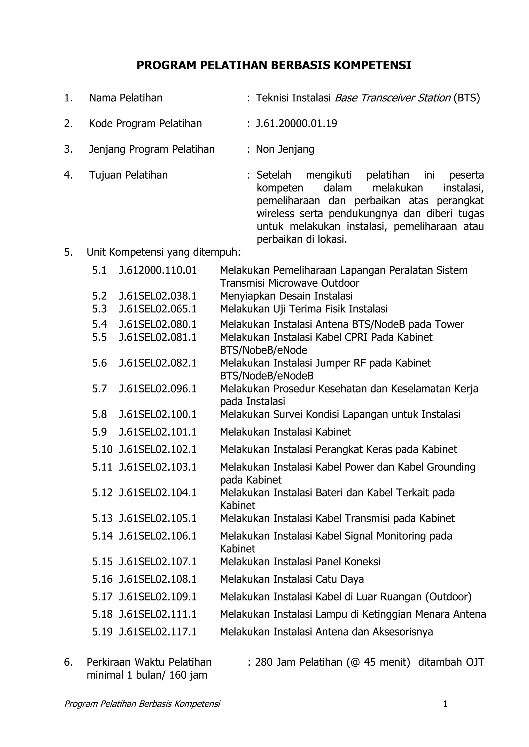 Program Pelatihan Berbasis Kompetensi 1
PROGRAM PELATIHAN BERBASIS KOMPETENSI
1. Nama Pelatihan : Teknisi Instalasi Base Transceiver Station (BTS)
2. Kode Program Pelatihan : J.61.20000.01.19
3. Jenjang Program Pelatihan : Non Jenjang
4. Tujuan Pelatihan : Setelah mengikuti pelatihan ini peserta
kompeten dalam melakukan instalasi,
pemeliharaan dan perbaikan atas perangkat
wireless serta pendukungnya dan diberi tugas
untuk melakukan instalasi, pemeliharaan atau
perbaikan di lokasi.
5. Unit Kompetensi yang ditempuh:
5.1 J.612000.110.01 Melakukan Pemeliharaan Lapangan Peralatan Sistem
Transmisi Microwave Outdoor
5.2 J.61SEL02.038.1 Menyiapkan Desain Instalasi
5.3 J.61SEL02.065.1 Melakukan Uji Terima Fisik Instalasi
5.4 J.61SEL02.080.1 Melakukan Instalasi Antena BTS/NodeB pada Tower
5.5 J.61SEL02.081.1 Melakukan Instalasi Kabel CPRI Pada Kabinet
BTS/NobeB/eNode
5.6 J.61SEL02.082.1 Melakukan Instalasi Jumper RF pada Kabinet
BTS/NodeB/eNodeB
5.7 J.61SEL02.096.1 Melakukan Prosedur Kesehatan dan Keselamatan Kerja
pada Instalasi
5.8 J.61SEL02.100.1 Melakukan Survei Kondisi Lapangan untuk Instalasi
5.9 J.61SEL02.101.1 Melakukan Instalasi Kabinet
5.10 J.61SEL02.102.1 Melakukan Instalasi Perangkat Keras pada Kabinet
5.11 J.61SEL02.103.1 Melakukan Instalasi Kabel Power dan Kabel Grounding
pada Kabinet
5.12 J.61SEL02.104.1 Melakukan Instalasi Bateri dan Kabel Terkait pada
Kabinet
5.13 J.61SEL02.105.1 Melakukan Instalasi Kabel Transmisi pada Kabinet
5.14 J.61SEL02.106.1 Melakukan Instalasi Kabel Signal Monitoring pada
Kabinet
5.15 J.61SEL02.107.1 Melakukan Instalasi Panel Koneksi
5.16 J.61SEL02.108.1 Melakukan Instalasi Catu Daya
5.17 J.61SEL02.109.1 Melakukan Instalasi Kabel di Luar Ruangan (Outdoor)
5.18 J.61SEL02.111.1 Melakukan Instalasi Lampu di Ketinggian Menara Antena
5.19 J.61SEL02.117.1 Melakukan Instalasi Antena dan Aksesorisnya
6. Perkiraan Waktu Pelatihan : 280 Jam Pelatihan (@ 45 menit) ditambah OJT
minimal 1 bulan/ 160 jam
 