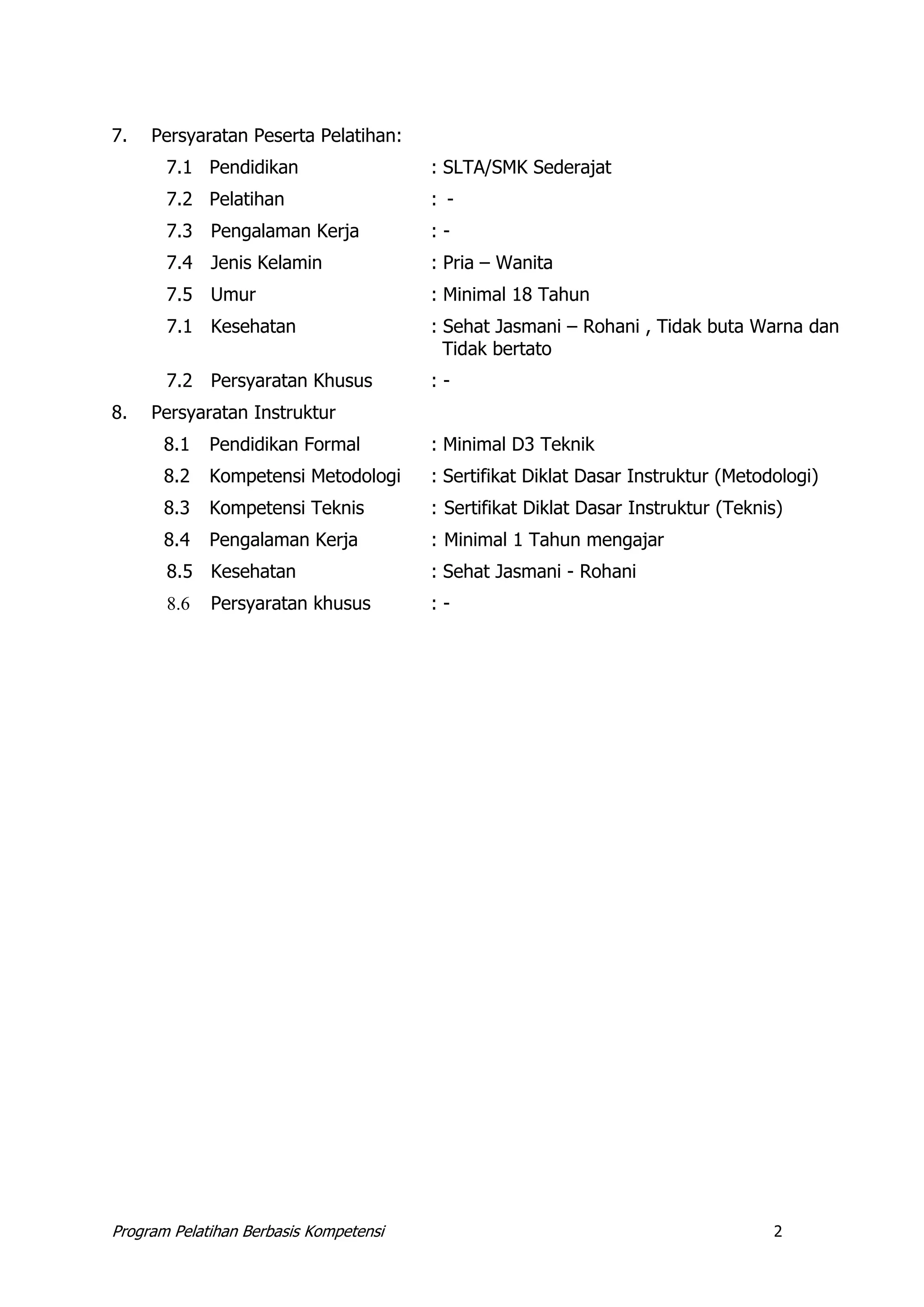 Program Pelatihan Berbasis Kompetensi 2
7. Persyaratan Peserta Pelatihan:
7.1 Pendidikan : SLTA/SMK Sederajat
7.2 Pelatihan : -
7.3 Pengalaman Kerja : -
7.4 Jenis Kelamin : Pria – Wanita
7.5 Umur : Minimal 18 Tahun
7.1 Kesehatan : Sehat Jasmani – Rohani , Tidak buta Warna dan
Tidak bertato
7.2 Persyaratan Khusus : -
8. Persyaratan Instruktur
8.1 Pendidikan Formal : Minimal D3 Teknik
8.2 Kompetensi Metodologi : Sertifikat Diklat Dasar Instruktur (Metodologi)
8.3 Kompetensi Teknis : Sertifikat Diklat Dasar Instruktur (Teknis)
8.4 Pengalaman Kerja : Minimal 1 Tahun mengajar
8.5 Kesehatan : Sehat Jasmani - Rohani
8.6 Persyaratan khusus : -
 