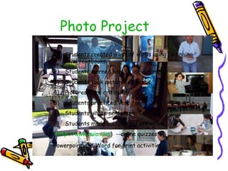 Photo Project Students created a list of verbs using beginning level textbooks. Students learned how to use a camera Students took pictures of verbs Pictures were critiqued. Students practiced verb forms Students wrote sentences Students made quizzes and activities ( http:// www.quia.com )  --online quizzes Powerpoint and Word for print activities 