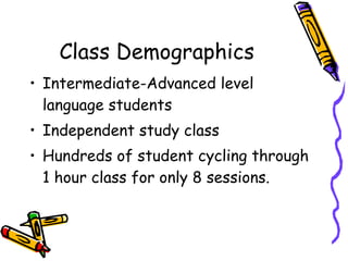 Class Demographics Intermediate-Advanced level language students Independent study class Hundreds of student cycling through 1 hour class for only 8 sessions. 