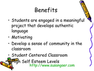 Benefits Students are engaged in a meaningful project that develops authentic language Motivating  Develop a sense of community in the classroom Student Centered Classroom High Self Esteem Levels http:// www.susangaer.com 