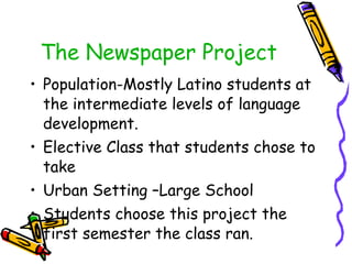 The Newspaper Project Population-Mostly Latino students at the intermediate levels of language development.  Elective Class that students chose to take Urban Setting –Large School Students choose this project the first semester the class ran. 
