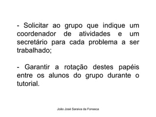- Solicitar ao grupo que indique um coordenador de atividades e um secretário para cada problema a ser trabalhado; - Garantir a rotação destes papéis entre os alunos do grupo durante o tutorial.  