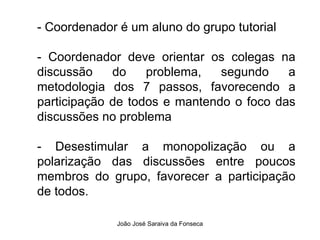 - Coordenador é um aluno do grupo tutorial  - Coordenador deve orientar os colegas na discussão do problema, segundo a metodologia dos 7 passos, favorecendo a participação de todos e mantendo o foco das discussões no problema  - Desestimular a monopolização ou a polarização das discussões entre poucos membros do grupo, favorecer a participação de todos.  