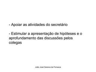 - Apoiar as atividades do secretário  - Estimular a apresentação de hipóteses e o aprofundamento das discussões pelos colegas  