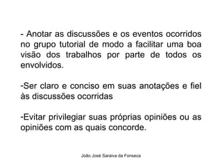 - Anotar as discussões e os eventos ocorridos no grupo tutorial de modo a facilitar uma boa visão dos trabalhos por parte de todos os envolvidos.  Ser claro e conciso em suas anotações e fiel às discussões ocorridas  Evitar privilegiar suas próprias opiniões ou as opiniões com as quais concorde.  