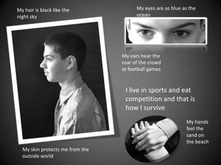 My eyes are as blue as the oceanMy hair is black like the night skyMy ears hear the roar of the crowd at football gamesI live in sports and eat competition and that is how I survive My hands feel the sand on the beachMy skin protects me from the outside world