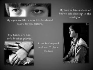 My hair is like a sheet of brown silk shining in the sunlight.My eyes are like a new life, fresh and ready for the future.My hands are like soft, leather gloves.I live in the pool and eat 1st place medals.