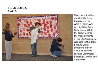 THE GO GETTERSPhoto BRome wasn’t built inone day. We have Caesar about to whip his slave, whoisn’t building Rome fast enough. Whilethe scribe recordsthe measurementsof the city. Geographywas used in this photobecause we’re Supposed to be in Rome. The school supplies used were: paperclips, a ruler, anda clipboard.