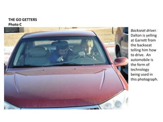 THE GO GETTERSPhoto CBackseat driver.Dalton is yelling at Garrett from the backseat telling him how to drive.  An automobile is the form of technology being used in this photograph.