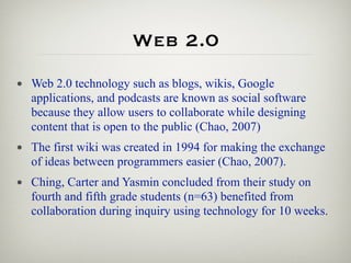 Web 2.0
• Web 2.0 technology such as blogs, wikis, Google
  applications, and podcasts are known as social software
  because they allow users to collaborate while designing
  content that is open to the public (Chao, 2007)
• The first wiki was created in 1994 for making the exchange
  of ideas between programmers easier (Chao, 2007).
• Ching, Carter and Yasmin concluded from their study on
  fourth and fifth grade students (n=63) benefited from
  collaboration during inquiry using technology for 10 weeks.
 