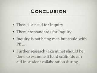 Conclusion

• There is a need for Inquiry
• There are standards for Inquiry
• Inquiry is not being met, but could with
  PBL.
• Further research (aka mine) should be
  done to examine if hard scaffolds can
  aid in student collaboration during
 