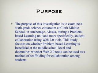 Purpose

• The purpose of this investigation is to examine a
  sixth grade science classroom at Clark Middle
  School, in Anchorage, Alaska, during a Problem-
  based Learning unit and more specifically, student
  collaboration using Web 2.0 tools. This study
  focuses on whether Problem-based Learning is
  beneficial at the middle school level and
  determines whether Web 2.0 tools can be used as a
  method of scaffolding for collaboration among
  students.
 