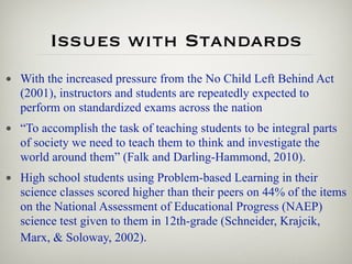 Issues with Standards
• With the increased pressure from the No Child Left Behind Act
  (2001), instructors and students are repeatedly expected to
  perform on standardized exams across the nation
• “To accomplish the task of teaching students to be integral parts
  of society we need to teach them to think and investigate the
  world around them” (Falk and Darling-Hammond, 2010).
• High school students using Problem-based Learning in their
  science classes scored higher than their peers on 44% of the items
  on the National Assessment of Educational Progress (NAEP)
  science test given to them in 12th-grade (Schneider, Krajcik,
  Marx, & Soloway, 2002).
 
