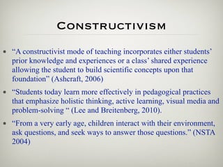 Constructivism
• “A constructivist mode of teaching incorporates either students’
  prior knowledge and experiences or a class’ shared experience
  allowing the student to build scientific concepts upon that
  foundation” (Ashcraft, 2006)
• “Students today learn more effectively in pedagogical practices
  that emphasize holistic thinking, active learning, visual media and
  problem-solving “ (Lee and Breitenberg, 2010).
• “From a very early age, children interact with their environment,
  ask questions, and seek ways to answer those questions.” (NSTA
  2004)
 