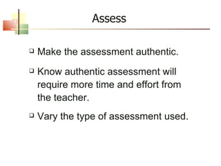 Assess Make the assessment authentic. Know authentic assessment will require more time and effort from the teacher. Vary the type of assessment used. 