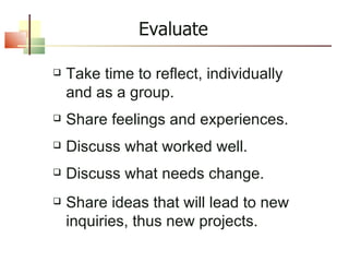 Evaluate Take time to reflect, individually and as a group. Share feelings and experiences. Discuss what worked well. Discuss what needs change. Share ideas that will lead to new inquiries, thus new projects. 