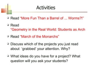 Read  “More Fun Than a Barrel of ... Worms?!” Read  “Geometry in the Real World: Students as Architects” Read  “March of the Monarchs” Discuss which of the projects you just read about  ‘grabbed’ your attention. Why? What ideas do you have for a project? What question will you ask your students? Activities 