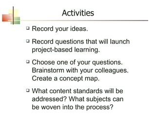 Record your ideas. Record questions that will launch project-based learning. Choose one of your questions. Brainstorm with your colleagues. Create a concept map. What content standards will be addressed? What subjects can be woven into the process?  Activities 