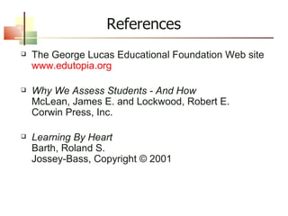 References The George Lucas Educational Foundation Web site www.edutopia.org Why We Assess Students - And How McLean, James E. and Lockwood, Robert E. Corwin Press, Inc. Learning By Heart Barth, Roland S. Jossey-Bass, Copyright © 2001 