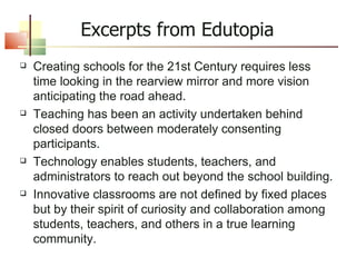 Creating schools for the 21st Century requires less time looking in the rearview mirror and more vision anticipating the road ahead. Teaching has been an activity undertaken behind closed doors between moderately consenting participants. Technology enables students, teachers, and administrators to reach out beyond the school building. Innovative classrooms are not defined by fixed places but by their spirit of curiosity and collaboration among students, teachers, and others in a true learning community. Excerpts from Edutopia 