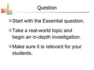 Question Start with the Essential question. Take a real-world topic and begin an in-depth investigation. Make sure it is relevant for your students. 