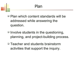 Plan Plan which content standards will be addressed while answering the question. Involve students in the questioning, planning, and project-building process. Teacher and students brainstorm activities that support the inquiry. 