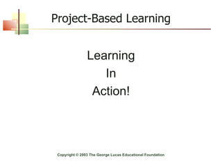 Project-Based Learning Learning In Action! Copyright © 2003 The George Lucas Educational Foundation 