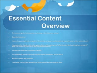 Essential Content
           Overview
 The common goal is to incorporate technology in the classroom setting.

 Essential Questions :

 How well do you work with computers? Do you find computers challenging / do you learn better with or without them?

 How does other planets in the solar system affect earths atmosphere? What does the Earths atmosphere consist of?
 What can citizens of Earth do to reduce greenhouse gases?

 Introducing students to computers gradually.

 The student will need to read text regarding earths atmosphere and be able to

 Monitor Progress with computer

 Learn what’s in the Earth Atmosphere/ group members share research tasks.
 