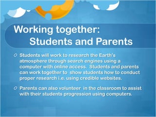 Working together:
  Students and Parents
 Students will work to research the Earth’s
 atmosphere through search engines using a
 computer with online access. Students and parents
 can work together to show students how to conduct
 proper research i.e. using credible websites.

 Parents can also volunteer in the classroom to assist
 with their students progression using computers.
 