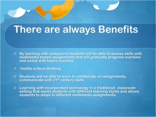 There are always Benefits

 By learning with computers students will be able to assess skills with
 multimedia based assignments that will gradually progress overtime
 and assist with future success.

 Instills critical thinking

 Students will be able to learn to collaborate on assignments,
 communicate with 21st century skills

 Learning with incorporated technology in a traditional classroom
 setting that assist students with different learning styles and allows
 students to adapt to different multimedia assignments.
 