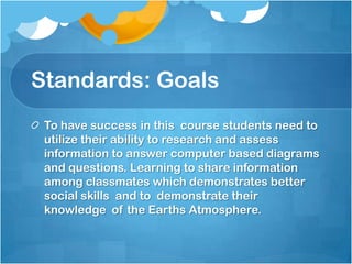 Standards: Goals
 To have success in this course students need to
 utilize their ability to research and assess
 information to answer computer based diagrams
 and questions. Learning to share information
 among classmates which demonstrates better
 social skills and to demonstrate their
 knowledge of the Earths Atmosphere.
 