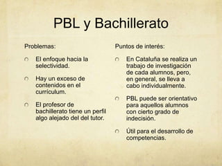 PBL y Bachillerato
Problemas:                        Puntos de interés:

   El enfoque hacia la                En Cataluña se realiza un
   selectividad.                      trabajo de investigación
                                      de cada alumnos, pero,
   Hay un exceso de                   en general, se lleva a
   contenidos en el                   cabo individualmente.
   currículum.
                                      PBL puede ser orientativo
   El profesor de                     para aquellos alumnos
   bachillerato tiene un perfil       con cierto grado de
   algo alejado del del tutor.        indecisión.

                                      Útil para el desarrollo de
                                      competencias.
 