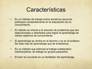 Características
Es un método de trabajo activo donde los alumnos
participan constantemente en la adquisición de su
conocimiento.

El método se orienta a la solución de problemas que son
seleccionados o diseñados para lograr el aprendizaje de
ciertos objetivos de conocimiento.

El aprendizaje se centra en el alumno y no en el profesor.
Se trata más de aprendizaje que de enseñanza.

Es un método que estimula el trabajo colaborativo
interdisciplinar, se trabaja en grupos pequeños.

El tutor se convierte en un facilitador del aprendizaje.
 