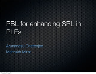 PBL for enhancing SRL in
          PLEs
          Arunangsu Chatterjee
          Mahrukh Mirza




Thursday, 12 July 12
 