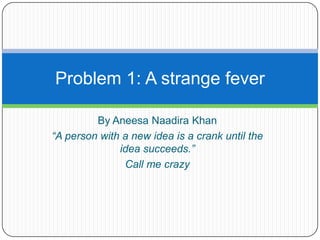 Problem 1: A strange fever

         By Aneesa Naadira Khan
“A person with a new idea is a crank until the
              idea succeeds.”
               Call me crazy
 
