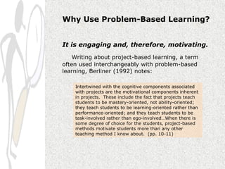 Why Use Problem-Based Learning?


It is engaging and, therefore, motivating.
    Writing about project-based learning, a term
often used interchangeably with problem-based
learning, Berliner (1992) notes:

    Intertwined with the cognitive components associated
    with projects are the motivational components inherent
    in projects. These include the fact that projects teach
    students to be mastery-oriented, not ability-oriented;
    they teach students to be learning-oriented rather than
    performance-oriented; and they teach students to be
    task-involved rather than ego-involved…When there is
    some degree of choice for the students, project-based
    methods motivate students more than any other
    teaching method I know about. (pp. 10-11)
 