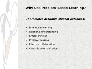 Why Use Problem-Based Learning?


It promotes desirable student outcomes:


• Intentional learning
• Relational understanding
• Critical thinking
• Creative thinking
• Effective collaboration
• Versatile communication
 