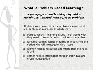 What is Problem-Based Learning?

   a pedagogical methodology by which
learning is initiated with a posed problem


Students assume a role in the problem scenario and
are led through a process in which they:

a) pose questions, “learning issues,” identifying what
   they need to know in order to address the problem
b) rank the learning issues in terms of importance and
   decide who will investigate which issue
c)   identify needed resources and where they might be
     found
d) gather needed information through individual and
   group investigation
 