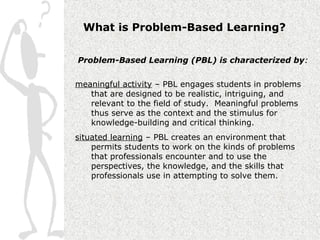 What is Problem-Based Learning?

Problem-Based Learning (PBL) is characterized by:


meaningful activity – PBL engages students in problems
   that are designed to be realistic, intriguing, and
   relevant to the field of study. Meaningful problems
   thus serve as the context and the stimulus for
   knowledge-building and critical thinking.
situated learning – PBL creates an environment that
    permits students to work on the kinds of problems
    that professionals encounter and to use the
    perspectives, the knowledge, and the skills that
    professionals use in attempting to solve them.
 