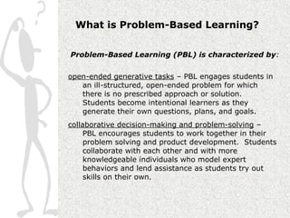What is Problem-Based Learning?

Problem-Based Learning (PBL) is characterized by:


open-ended generative tasks – PBL engages students in
   an ill-structured, open-ended problem for which
   there is no prescribed approach or solution.
   Students become intentional learners as they
   generate their own questions, plans, and goals.
collaborative decision-making and problem-solving –
     PBL encourages students to work together in their
     problem solving and product development. Students
     collaborate with each other and with more
     knowledgeable individuals who model expert
     behaviors and lend assistance as students try out
     skills on their own.
 