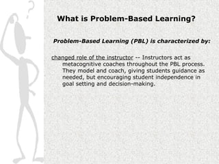 What is Problem-Based Learning?

Problem-Based Learning (PBL) is characterized by:


changed role of the instructor -- Instructors act as
   metacognitive coaches throughout the PBL process.
   They model and coach, giving students guidance as
   needed, but encouraging student independence in
   goal setting and decision-making.
 