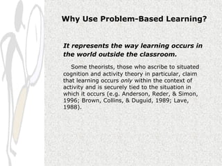 Why Use Problem-Based Learning?


It represents the way learning occurs in
the world outside the classroom.

   Some theorists, those who ascribe to situated
cognition and activity theory in particular, claim
that learning occurs only within the context of
activity and is securely tied to the situation in
which it occurs (e.g. Anderson, Reder, & Simon,
1996; Brown, Collins, & Duguid, 1989; Lave,
1988).
 