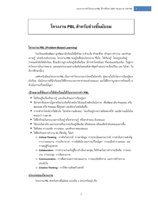 1
1แนวทางการทําโครงงาน PBL ปีการศึกษา 2557 19-Jun-14 1:04 PM
โครงงาน PBL สําหรับช่วงชั้นมัธยม
โครงงาน PBL (Problem-Based Learning)
โรงเรียนเพลินพัฒนา มุ่งพัฒนานักเรียนให้มีทักษะ 3 ด้าน คือ ทักษะชีวิต ทักษะการทํางาน และทักษะ
ความรู้ สําหรับระดับประถม โครงงาน PBL จะอยู่ในชื่อของโครงงาน “ชื่นใจ…ได้เรียนรู้” โดยครูจะเป็นผู้
กําหนดหัวข้อให้นักเรียน ซึ่งจะมีการปูการเรียนรู้เชิงชั้นเรียน มีการทําโจทย์ย่อย ที่จะต่อยอดร้อยเรียง ไปสู่การ
ทําโครงงานในภาคสนาม และสรุปประมวลอย่างเข้มข้นในสองสัปดาห์สุดท้ายของภาคเรียนวิริยะ และ วิมังสา ใน
ปีการศึกษานั้นๆ
แต่สําหรับมัธยมโครงงาน PBL เป็นการทําโครงงานจากโจทย์ในโลกจริง คู่ขนานไปกับโลกการเรียนรู้ของ
นักเรียน เป็นโครงงานที่นักเรียนจะได้ฝึกกระบวนการหาคําตอบด้วยตนเอง และได้ฝึกการบูรณาการทักษะทั้ง 3
ด้านในการแก้โจทย์ปัญหา
เป้ าหมายที่ต้องการให้นักเรียนได้รับจากการทํา PBL
 ได้เรียนรู้ในเรื่องที่อยากรู้ และเป็นเจ้าของการเรียนรู้เอง
 มีสายตาที่มองหาปัญหาหรือประเด็นที่น่าสนใจ ให้เจอแล้วพลิกเป็นโอกาส เพื่อพัฒนาเป็น Products, หรือ
Services หรือ Process ที่มีคุณค่า และมีประโยชน์เพิ่มขึ้น
 การกล้าทําโจทย์ยากให้สําเร็จ ไม่กลัวความล้มเหลว โดยเรียนรู้จากความผิดพลาดได้ และมีความมั่นใจใน
ตนเองว่า I can do.
 ได้ฝึกทักษะในกระบวนการเรียนรู้ หรือหาความรู้ หรือหาคําตอบ ด้วยตนเอง
 ได้แรงบันดาลใจ และกระหายที่อยากจะเรียนรู้เพิ่มเติม หรือต่อยอด หรือลงมือทําด้วยตนเองมากขึ้น
 ได้ค้นพบ ความถนัด ความชอบ และศักยภาพของตนเอง
 ได้ฝึกทักษะการทํางาน 4C ที่สําคัญ ได้แก่
o Critical Thinking - การคิดวิเคราะห์ การหาข้อมูล การประเมินสถานการณ์ การลําดับความสําคัญ
การวางแผนงาน การบริหารเวลา การตัดสินใจ และการแก้ไขปัญหา การลงมือทํางานจนจบ และ
การต่อสู้กับอุปสรรค
o Collaboration - การทํางานร่วมกับผู้อื่น (ถ้าเป็นงานกลุ่ม) ได้ทักษะในการทํางานเป็นทีม การแบ่ง
งาน การประชุม การติดตามงาน
o Communication - การสื่อสารและการนําเสนองาน การตอบข้อซักถาม และการสร้างความ
ประทับใจ
o Creative Thinking - การใช้ความคิดสร้างสรรค์
ประเภทของโครงงาน
โครงงาน PBL สําหรับช่วงชั้นมัธยม แบ่งเป็น 3 ประเภทใหญ่ๆ คือ
 