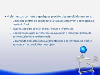 • 4 elementos comuns a qualquer projeto desenvolvido em aula: 
• Um tópico central, do qual todas as atividades decorrem e conduzem ao 
resultado final; 
• Investigação para coletar, analisar e usar a informação; 
• Oportunidades para partilhar ideias, colaborar e comunicar (interação 
entre estudantes é fundamental); 
• Um produto final associado às competências a desenvolver, no qual se 
apresentam as conclusões do projeto. 
 