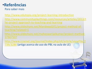 •Referências 
Para saber mais 
http://www.edutopia.org/project-learning-introduction 
http://www.communityplaythings.com/resources/articles/2013/t 
he-project-approach-to-teaching-and-learning 
http://www.slideshare.net/MandeepGill1/project-method-of-teaching? 
related=1 
http://www.slideshare.net/maheswarijaikumar/project-method- 
37907507 
http://www.ccsenet.org/journal/index.php/elt/article/viewFile/2 
739/3286 (artigo acerca do uso do PBL na aula de LE) 
 