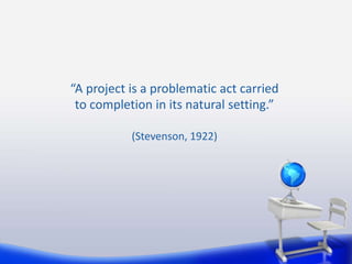 “A project is a problematic act carried 
to completion in its natural setting.” 
(Stevenson, 1922) 
 