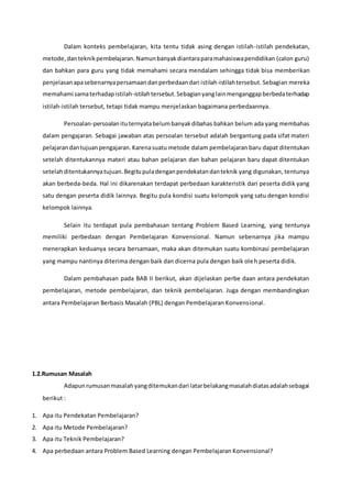 Dalam konteks pembelajaran, kita tentu tidak asing dengan istilah-istilah pendekatan,
metode,danteknikpembelajaran.Namunbanyakdiantaraparamahasiswapendidikan (calon guru)
dan bahkan para guru yang tidak memahami secara mendalam sehingga tidak bisa memberikan
penjelasanapasebenarnyapersamaandanperbedaandari istilah-istilahtersebut. Sebagian mereka
memahami samaterhadapistilah-istilahtersebut.Sebagianyanglainmenganggapberbedaterhadap
istilah-istilah tersebut, tetapi tidak mampu menjelaskan bagaimana perbedaannya.
Persoalan-persoalanituternyatabelumbanyakdibahas bahkan belum ada yang membahas
dalam pengajaran. Sebagai jawaban atas persoalan tersebut adalah bergantung pada sifat materi
pelajarandantujuanpengajaran.Karenasuatu metode dalam pembelajaran baru dapat ditentukan
setelah ditentukannya materi atau bahan pelajaran dan bahan pelajaran baru dapat ditentukan
setelahditentukannyatujuan.Begitupuladenganpendekatandanteknik yang digunakan, tentunya
akan berbeda-beda. Hal ini dikarenakan terdapat perbedaan karakteristik dari peserta didik yang
satu dengan peserta didik lainnya. Begitu pula kondisi suatu kelompok yang satu dengan kondisi
kelompok lainnya.
Selain itu terdapat pula pembahasan tentang Problem Based Learning, yang tentunya
memiliki perbedaan dengan Pembelajaran Konvensional. Namun sebenarnya jika mampu
menerapkan keduanya secara bersamaan, maka akan ditemukan suatu kombinasi pembelajaran
yang mampu nantinya diterima dengan baik dan dicerna pula dengan baik oleh peserta didik.
Dalam pembahasan pada BAB II berikut, akan dijelaskan perbe daan antara pendekatan
pembelajaran, metode pembelajaran, dan teknik pembelajaran. Juga dengan membandingkan
antara Pembelajaran Berbasis Masalah (PBL) dengan Pembelajaran Konvensional.
1.2.Rumusan Masalah
Adapunrumusanmasalahyangditemukandari latarbelakangmasalahdiatasadalahsebagai
berikut :
1. Apa itu Pendekatan Pembelajaran?
2. Apa itu Metode Pembelajaran?
3. Apa itu Teknik Pembelajaran?
4. Apa perbedaan antara Problem Based Learning dengan Pembelajaran Konvensional?
 