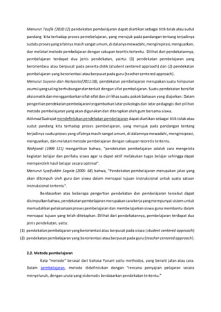 Menurut Taufik (2010:12) pendekatan pembelajaran dapat diartikan sebagai titik tolak atau sudut
pandang kita terhadap proses pemebelajaran, yang merujuk pada pandangan tentang terjadinya
sudatuprosesyangsifatnyamasihsangatumum, di dalanyamewadahi,menginspirasi,menguatkan,
dan melatari metode pembelajaran dengan cakupan teoritis tertentu. Dilihat dari pendekatannya,
pembelajaran terdapat dua jenis pendekatan, yairtu: (1) pendekatan pembelajaran yang
berorientasu atau berpusat pada peserta didik (student centered approach) dan (2) pendekatan
pembelajaran yang berorientasi atau berpusat pada guru (teacher centered approach).
Menurut Suyono dan Hariyanto(2011:18), pendekatan pembelajaran merupakan suatu himpunan
asumsi yangsalingberhubungandanterkaitdengan sifat pembelajaran. Suatu pendekatan bersifat
aksiomatikdanmenggambarkansifat-sifatdanciri khas suatu pokok bahasan yang diajarkan. Dalam
pengerlianpendekatanpembelajarantergambarkanlatarpsikologisdan latar pedagogis dari pilihan
metode pembelajaran yang akan digunakan dan diterapkan oleh gum bersama siswa.
Akhmad Sudrajat mendefinisikanpendekatan pembelajaran dapat diartikan sebagai titik tolak atau
sudut pandang kita terhadap proses pembelajaran, yang merujuk pada pandangan tentang
terjadinya suatu proses yang sifatnya masih sangat umum, di dalamnya mewadahi, menginsiprasi,
menguatkan, dan melatari metode pembelajaran dengan cakupan teoretis tertentu.
Wahjoedi (1999 121) mengartikan bahwa, “pendekatan pembelajaran adalah cara mengelola
kegiatan belajar dan perilaku siswa agar ia dapat aktif melakukan tugas belajar sehingga dapat
memperoleh hasil belajar secara optimal”.
Menurut Syaifuddin Sagala (2005: 68) bahwa, “Pendekatan pembelajaran merupakan jalan yang
akan ditcmpuh oleh guru dan siswa dalam mencapai tujuan instruksional untuk suatu satuan
instruksional tertentu”.
Berdasarkan atas beberapa pengertian pendekatan dan pembelajaran tersebut dapat
disimpulkanbahwa,pendekatanpembelajaranmerupakancarakerjayangmempunyai sistem untuk
memudahkanpelaksanaanprosespembelajaran dan membelajarkan siswa guna membantu dalam
mencapai tujuan yang telah ditetapkan. Dilihat dari pendekatannya, pembelajaran terdapat dua
jenis pendekatan, yaitu:
(1) pendekatanpembelajaranyangberorientasi atau berpusat pada siswa (student centered approach)
(2) pendekatanpembelajaranyang berorientasi atau berpusat pada guru (teacher centered approach).
2.2. Metode pembelajaran
Kata “metode” berasal dari bahasa Yunani yaitu methodos, yang berarti jalan atau cara.
Dalam pembelajaran, metode didefinisikan dengan “rencana penyajian pelajaran secara
menyeluruh, dengan uruta yang sistematis berdasarkan pendekatan tertentu.”
 