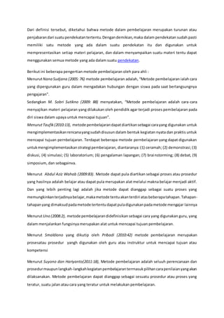 Dari definisi tersebut, diketahui bahwa metode dalam pembelajaran merupakan turunan atau
penjabarandari suatupendekatantertentu.Dengandemikian,maka dalam pendekatan sudah pasti
memiliki satu metode yang ada dalam suatu pendekatan itu dan digunakan untuk
mempresentasikan setiap materi pelajaran, dan dalam menyampaikan suatu materi tentu dapat
menggunakan semua metode yang ada dalam suatu pendekatan.
Berikut ini beberapa pengertian metode pembelajaran oleh para ahli :
MenurutNana Sudjana (2005: 76) metode pembelajaran adalah, “Metode pembelajaran ialah cara
yang dipergunakan guru dalam mengadakan hubungan dengan siswa pada saat berlangsungnya
pengajaran”.
Sedangkan M. Sobri Sutikno (2009: 88) menyatakan, “Metode pembelajaran adalah cara-cara
menyajikan materi pelajaran yang dilakukan oleh pendidik agar terjadi proses pembelajaran pada
diri siswa dalam upaya untuk mencapai tujuan”.
MenurutTaufik(2010:13), metode pembelajarandapatdiartikansebagai carayang digunakan untuk
mengimplementasikanrencanayangsudahdisusun dalam bentuk kegiatan nyata dan praktis untuk
mencapai tujuan pernbelajaran. Terdapat beberapa metode pernbelajaran yang dapat digunakan
untukmengimplementasikanstrategipembeiajaran, diantaranya: (1) ceramah; (2) demonstrasi; (3)
diskusi, (4) simulasi; (5) laboratorium; (6) pengalaman lapangan; (7) brainstorming; (8) debat, (9)
simposium, dan sebagainva.
Menurut Abdul Aziz Wahab (2009:83). Metode dapat pula diartikan sebagai proses atau prosedur
yang hasilnya adalah belajar atau dapat pula merupakan alat melalui makna belajar menjadi aktif.
Dan yang Iebih penting lagi adalah jika metode dapat dianggap sebagai suatu proses yang
memungkinkanterjadinyabelajar,makametode tentuakanterdiri atasbeberapatahapan.Tahapan-
tahapanyang dimaksudpadametode tertentudapatpuladigunakanpadametode mengajar lainnya
MenurutUno (2008:2), metode pembelajarandidefinisikan sebagai cara yang digunakan guru, yang
dalam menjalankan fungsinya merupakan alat untuk mencapai tujuan pembelajaran.
Menurut Smaldiono yang dikutip oleh Pribadi (2010:42) metode pembelajaran merupakan
prosesatau prosedur yangh digunakan oleh guru atau instruktur untuk mencapai tujuan atau
kompetensi
Menurut Suyono dan Hariyanto(2011:18), Metode pembelajaran adalah seluuh perencanaan dan
prosedurmaupunlangkah-langkahkegiatanpembelajaranterrnasukpilihancarapenilaianyangakan
dilaksanakan. Metode pembelajaran dapat dianggap sebagai sesuatu prosedur atau proses yang
teratur, suatu jalan atau cara yang teratur untuk melakukan pembelajaran.
 